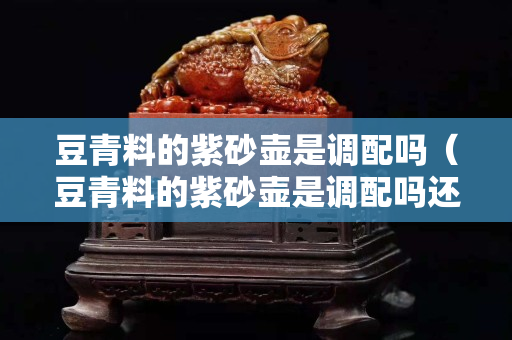 豆青料的紫砂壺是調(diào)配嗎（豆青料的紫砂壺是調(diào)配嗎還是燒制）