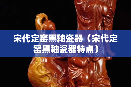 宋代定窯黑釉瓷器（宋代定窯黑釉瓷器特點(diǎn)）