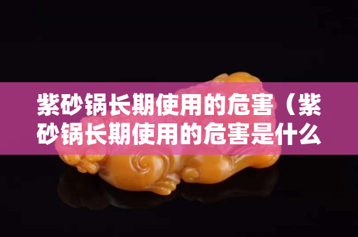 紫砂鍋長期使用的危害（紫砂鍋長期使用的危害是什么）