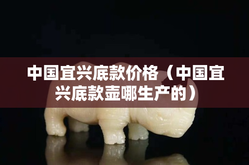 中國宜興底款價格（中國宜興底款壺哪生產的）
