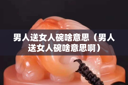 男人送女人碗啥意思（男人送女人碗啥意思啊）