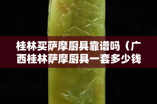 桂林買薩摩廚具靠譜嗎（廣西桂林薩摩廚具一套多少錢）