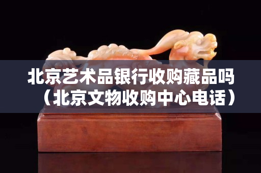 北京藝術品銀行收購藏品嗎（北京文物收購中心電話）