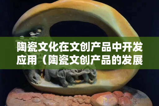 陶瓷文化在文創產品中開發應用（陶瓷文創產品的發展）