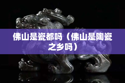 佛山是瓷都嗎（佛山是陶瓷之鄉(xiāng)嗎）