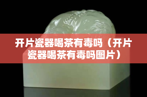 開片瓷器喝茶有毒嗎（開片瓷器喝茶有毒嗎圖片）