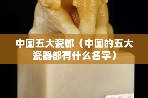 中國五大瓷都（中國的五大瓷器都有什么名字）
