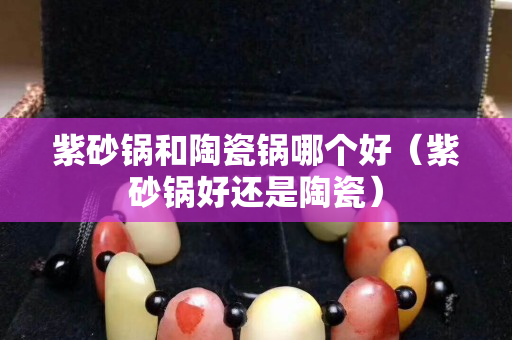 紫砂鍋和陶瓷鍋哪個好（紫砂鍋好還是陶瓷）