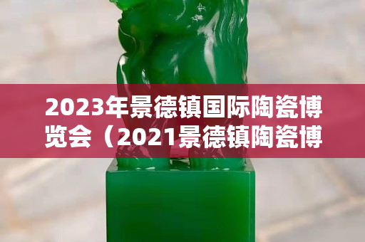 2023年景德鎮(zhèn)國際陶瓷博覽會（2021景德鎮(zhèn)陶瓷博覽會）