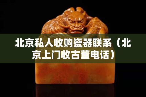 北京私人收購瓷器聯系（北京上門收古董電話）