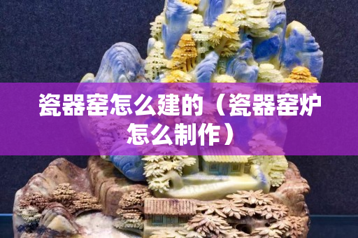 瓷器窯怎么建的（瓷器窯爐怎么制作）