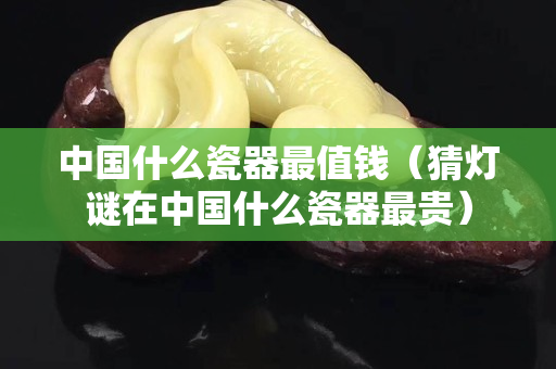 中國什么瓷器最值錢（猜燈謎在中國什么瓷器最貴）
