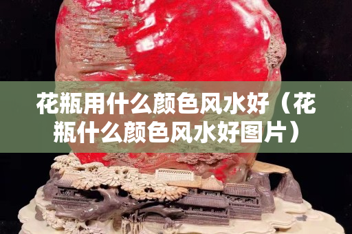 花瓶用什么顏色風水好（花瓶什么顏色風水好圖片）
