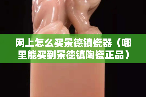 網(wǎng)上怎么買景德鎮(zhèn)瓷器（哪里能買到景德鎮(zhèn)陶瓷正品）