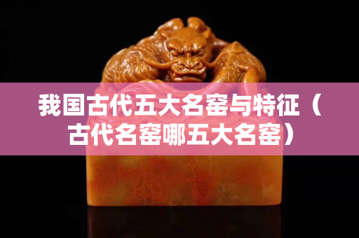 我國古代五大名窯與特征（古代名窯哪五大名窯）