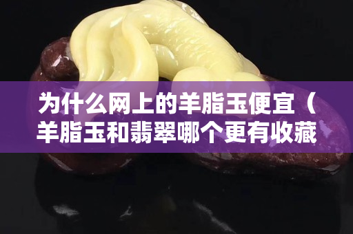為什么網(wǎng)上的羊脂玉便宜（羊脂玉和翡翠哪個更有收藏價值）
