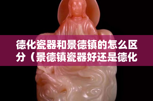 德化瓷器和景德鎮的怎么區分（景德鎮瓷器好還是德化的好）