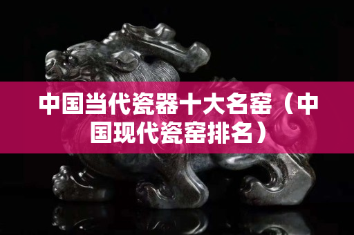 中國當(dāng)代瓷器十大名窯（中國現(xiàn)代瓷窯排名）