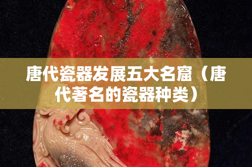 唐代瓷器發展五大名窟（唐代著名的瓷器種類）