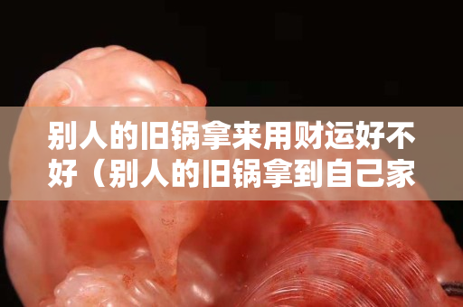 別人的舊鍋拿來用財(cái)運(yùn)好不好（別人的舊鍋拿到自己家好嗎）
