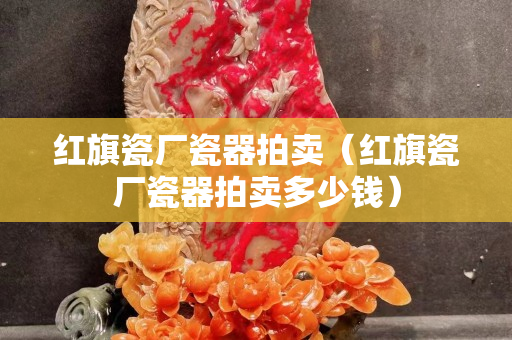 紅旗瓷廠瓷器拍賣（紅旗瓷廠瓷器拍賣多少錢）