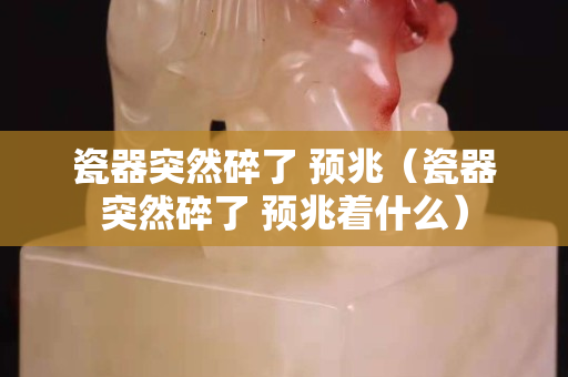 瓷器突然碎了 預(yù)兆（瓷器突然碎了 預(yù)兆著什么）