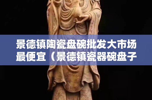 景德鎮陶瓷盤碗批發大市場最便宜（景德鎮瓷器碗盤子批發價格）