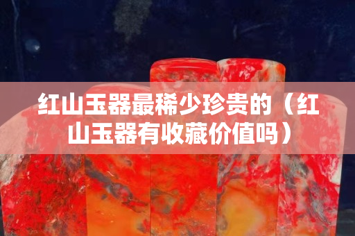 紅山玉器最稀少珍貴的（紅山玉器有收藏價(jià)值嗎）