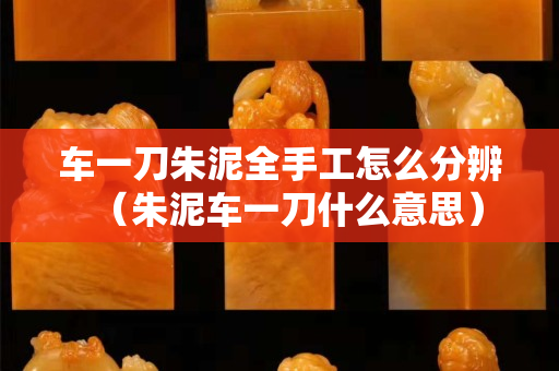車一刀朱泥全手工怎么分辨（朱泥車一刀什么意思）
