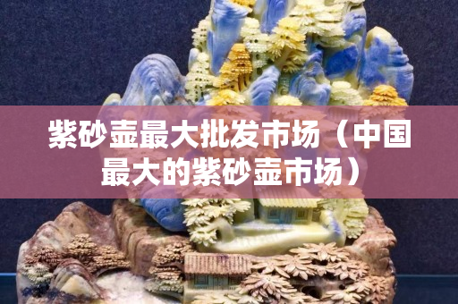 紫砂壺最大批發(fā)市場（中國最大的紫砂壺市場）