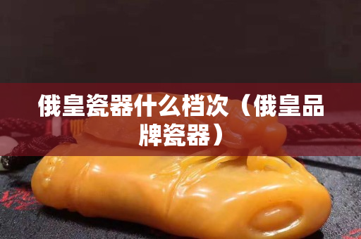 俄皇瓷器什么檔次（俄皇品牌瓷器）