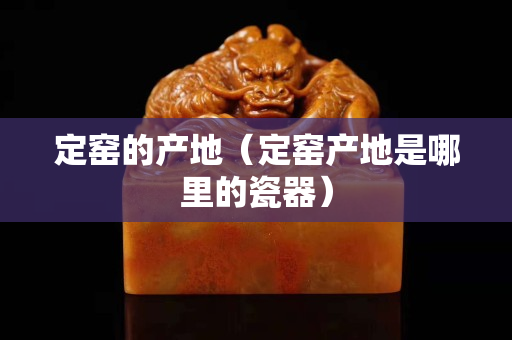 定窯的產地（定窯產地是哪里的瓷器）