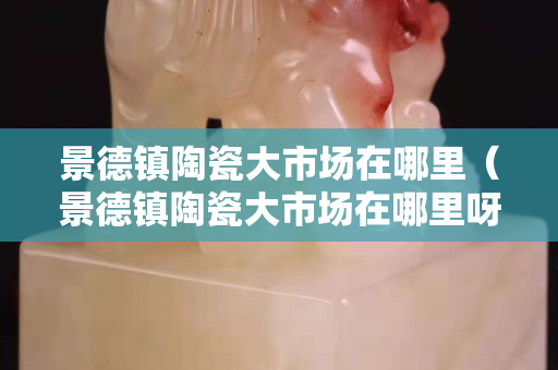 景德鎮陶瓷大市場在哪里（景德鎮陶瓷大市場在哪里呀）