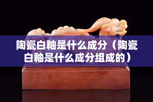 陶瓷白釉是什么成分（陶瓷白釉是什么成分組成的）