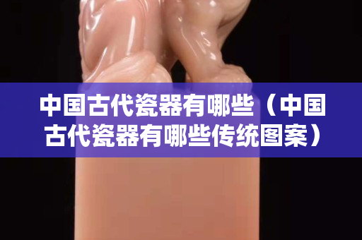 中國古代瓷器有哪些（中國古代瓷器有哪些傳統圖案）
