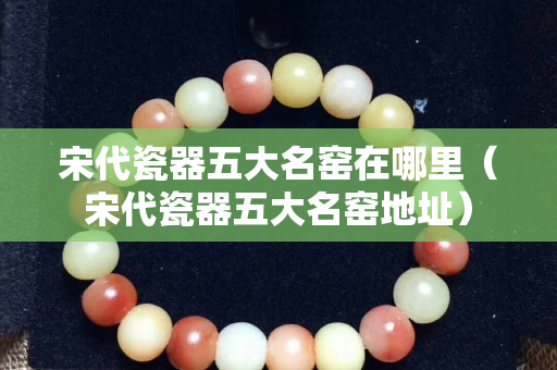 宋代瓷器五大名窯在哪里（宋代瓷器五大名窯地址）