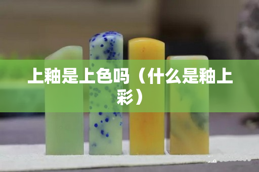 上釉是上色嗎（什么是釉上彩）