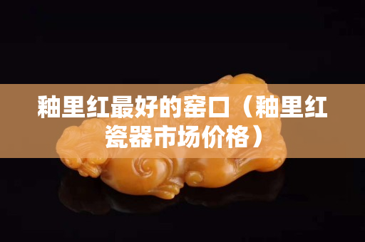 釉里紅最好的窯口（釉里紅瓷器市場價格）