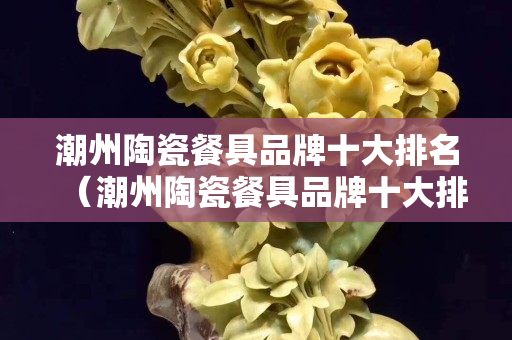 潮州陶瓷餐具品牌十大排名（潮州陶瓷餐具品牌十大排名有哪些）