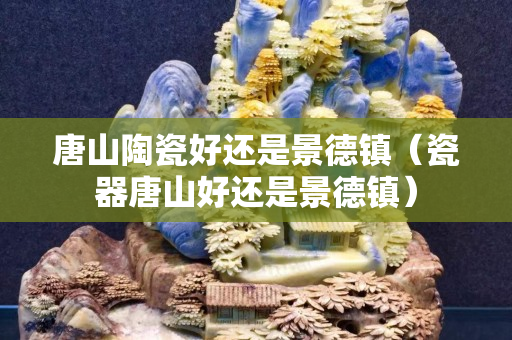 唐山陶瓷好還是景德鎮(zhèn)（瓷器唐山好還是景德鎮(zhèn)）