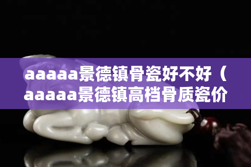 aaaaa景德鎮骨瓷好不好（aaaaa景德鎮高檔骨質瓷價格）