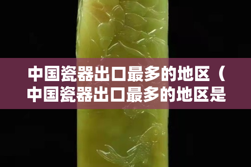 中國瓷器出口最多的地區（中國瓷器出口最多的地區是哪里）