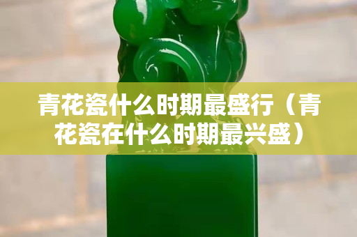 青花瓷什么時期最盛行（青花瓷在什么時期最興盛）