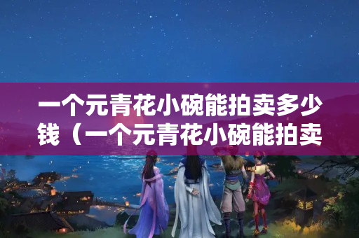 一個元青花小碗能拍賣多少錢（一個元青花小碗能拍賣多少錢啊）