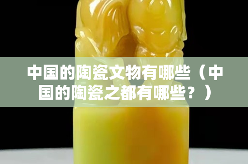 中國(guó)的陶瓷文物有哪些（中國(guó)的陶瓷之都有哪些？）