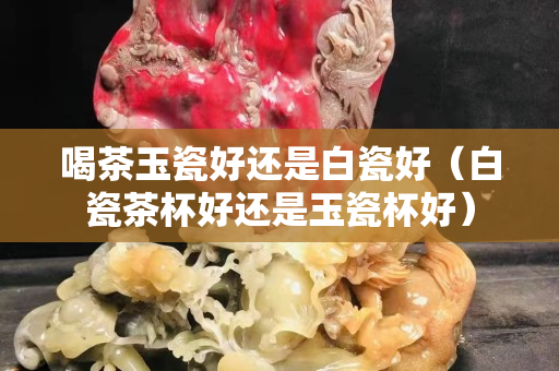 喝茶玉瓷好還是白瓷好（白瓷茶杯好還是玉瓷杯好）