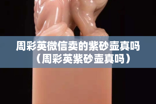 周彩英微信賣的紫砂壺真嗎（周彩英紫砂壺真嗎）