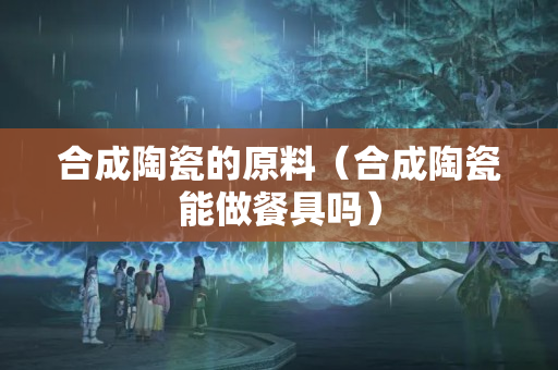 合成陶瓷的原料（合成陶瓷能做餐具嗎）
