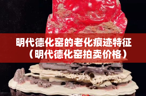 明代德化窯的老化痕跡特征（明代德化窯拍賣價格）