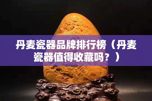 丹麥瓷器品牌排行榜（丹麥瓷器值得收藏嗎？）
